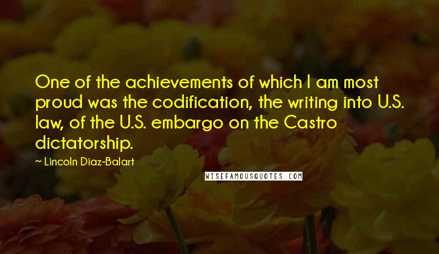 Lincoln Diaz-Balart Quotes: One of the achievements of which I am most proud was the codification, the writing into U.S. law, of the U.S. embargo on the Castro dictatorship.