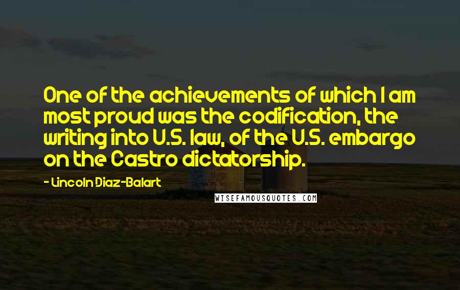 Lincoln Diaz-Balart Quotes: One of the achievements of which I am most proud was the codification, the writing into U.S. law, of the U.S. embargo on the Castro dictatorship.