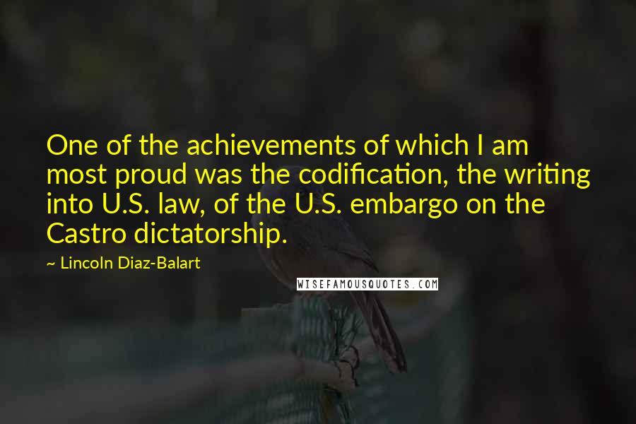 Lincoln Diaz-Balart Quotes: One of the achievements of which I am most proud was the codification, the writing into U.S. law, of the U.S. embargo on the Castro dictatorship.