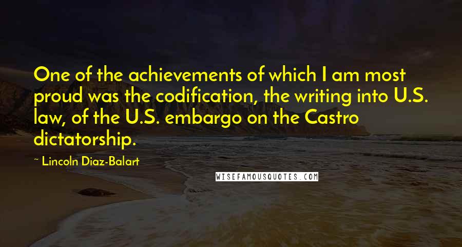 Lincoln Diaz-Balart Quotes: One of the achievements of which I am most proud was the codification, the writing into U.S. law, of the U.S. embargo on the Castro dictatorship.