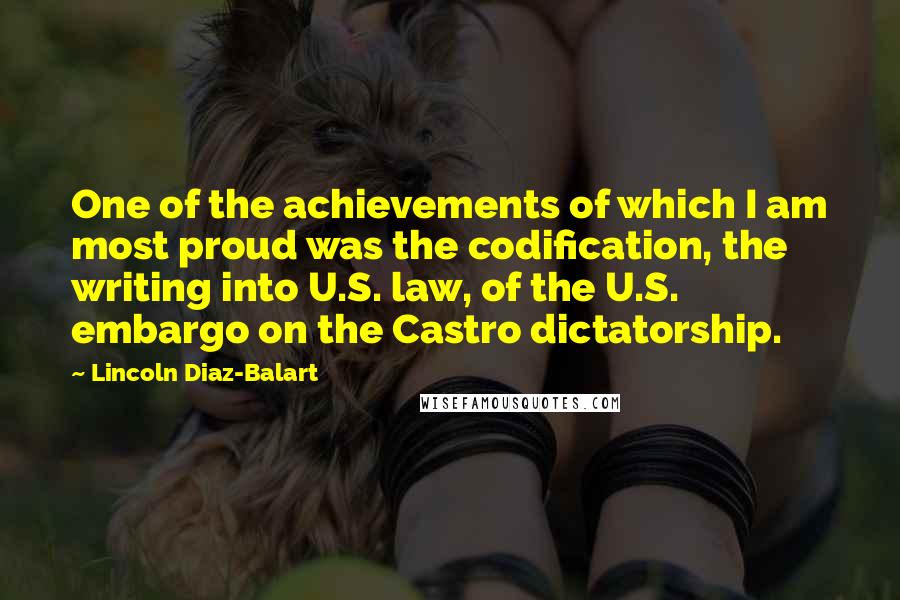 Lincoln Diaz-Balart Quotes: One of the achievements of which I am most proud was the codification, the writing into U.S. law, of the U.S. embargo on the Castro dictatorship.