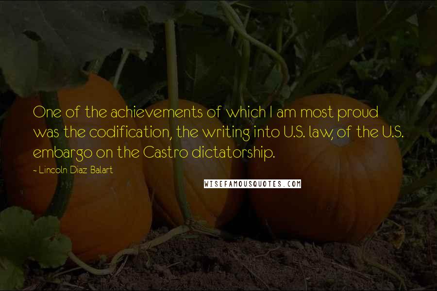 Lincoln Diaz-Balart Quotes: One of the achievements of which I am most proud was the codification, the writing into U.S. law, of the U.S. embargo on the Castro dictatorship.