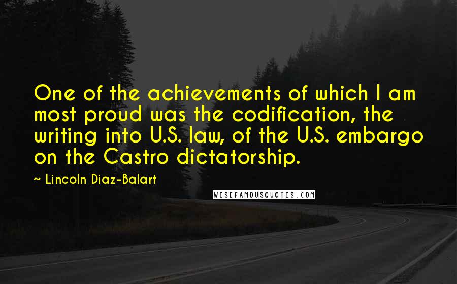 Lincoln Diaz-Balart Quotes: One of the achievements of which I am most proud was the codification, the writing into U.S. law, of the U.S. embargo on the Castro dictatorship.