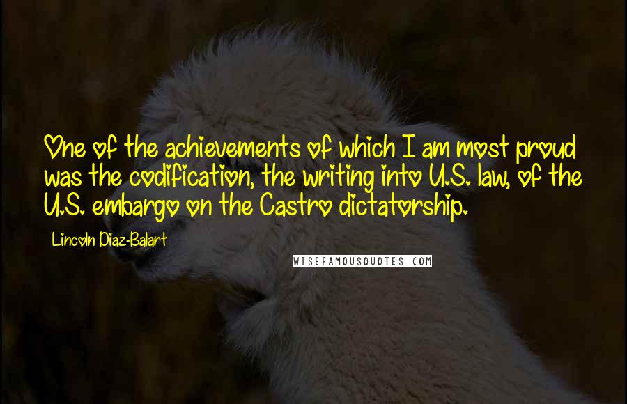 Lincoln Diaz-Balart Quotes: One of the achievements of which I am most proud was the codification, the writing into U.S. law, of the U.S. embargo on the Castro dictatorship.