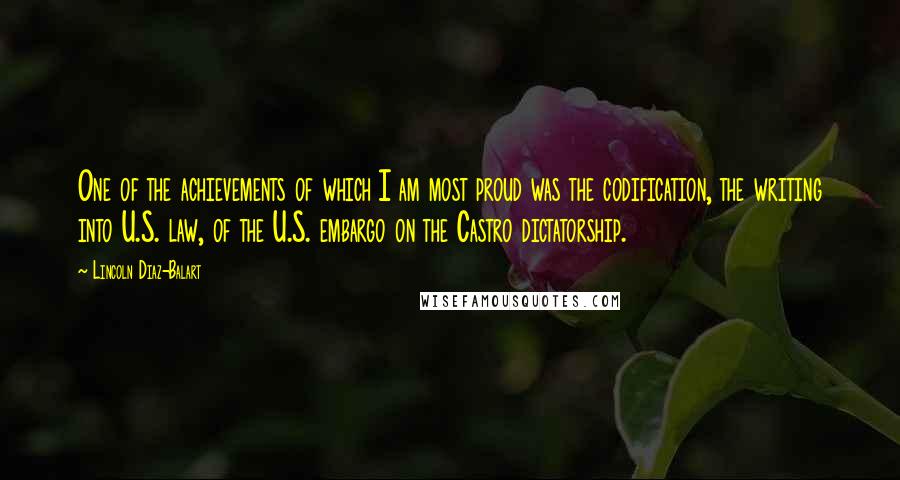 Lincoln Diaz-Balart Quotes: One of the achievements of which I am most proud was the codification, the writing into U.S. law, of the U.S. embargo on the Castro dictatorship.