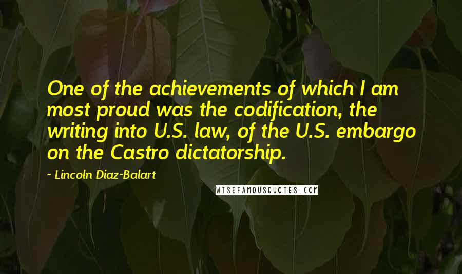 Lincoln Diaz-Balart Quotes: One of the achievements of which I am most proud was the codification, the writing into U.S. law, of the U.S. embargo on the Castro dictatorship.