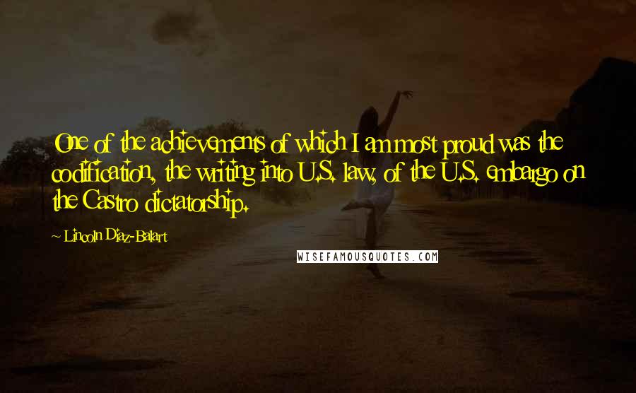 Lincoln Diaz-Balart Quotes: One of the achievements of which I am most proud was the codification, the writing into U.S. law, of the U.S. embargo on the Castro dictatorship.