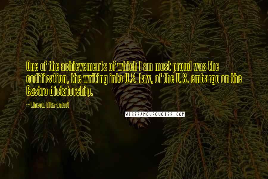 Lincoln Diaz-Balart Quotes: One of the achievements of which I am most proud was the codification, the writing into U.S. law, of the U.S. embargo on the Castro dictatorship.
