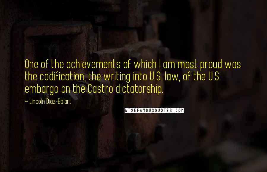 Lincoln Diaz-Balart Quotes: One of the achievements of which I am most proud was the codification, the writing into U.S. law, of the U.S. embargo on the Castro dictatorship.