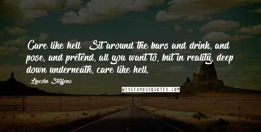 Lincoln Steffens Quotes: Care like hell! Sit around the bars and drink, and pose, and pretend, all you want to, but in reality, deep down underneath, care like hell.