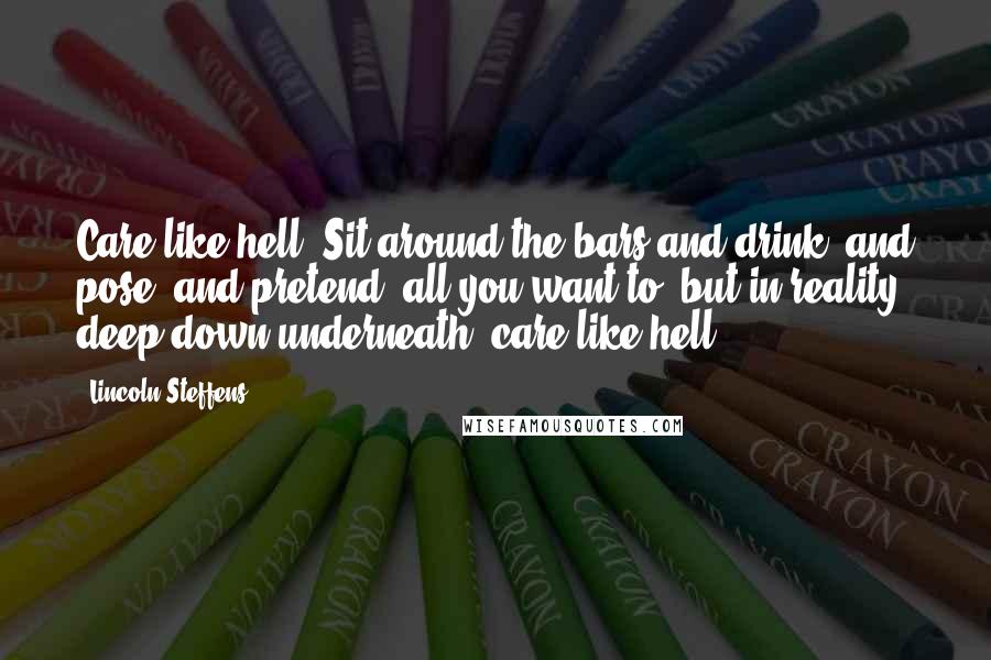 Lincoln Steffens Quotes: Care like hell! Sit around the bars and drink, and pose, and pretend, all you want to, but in reality, deep down underneath, care like hell.