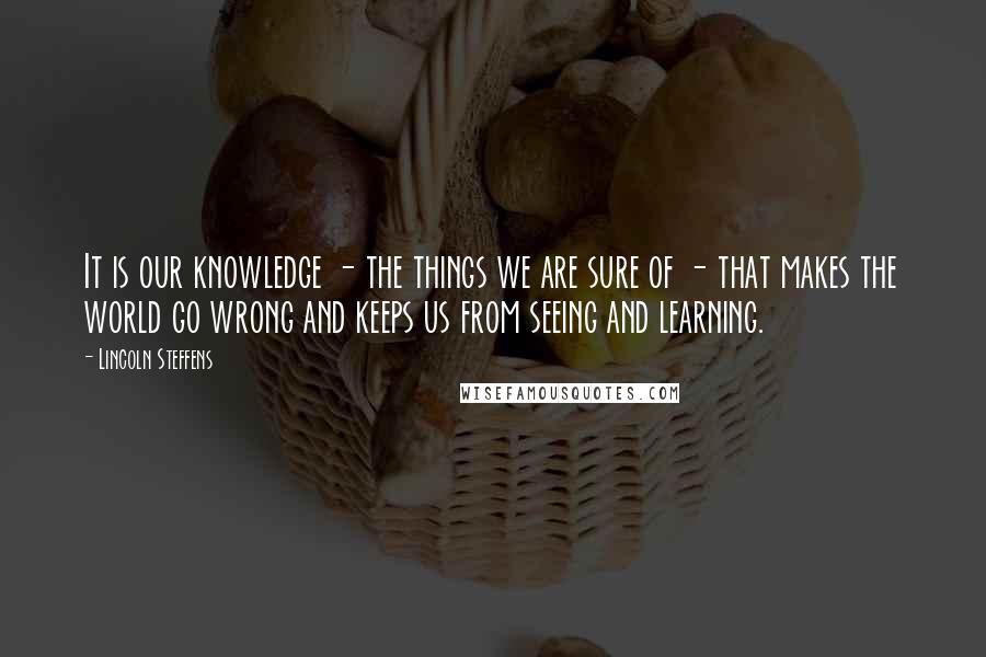 Lincoln Steffens Quotes: It is our knowledge - the things we are sure of - that makes the world go wrong and keeps us from seeing and learning.