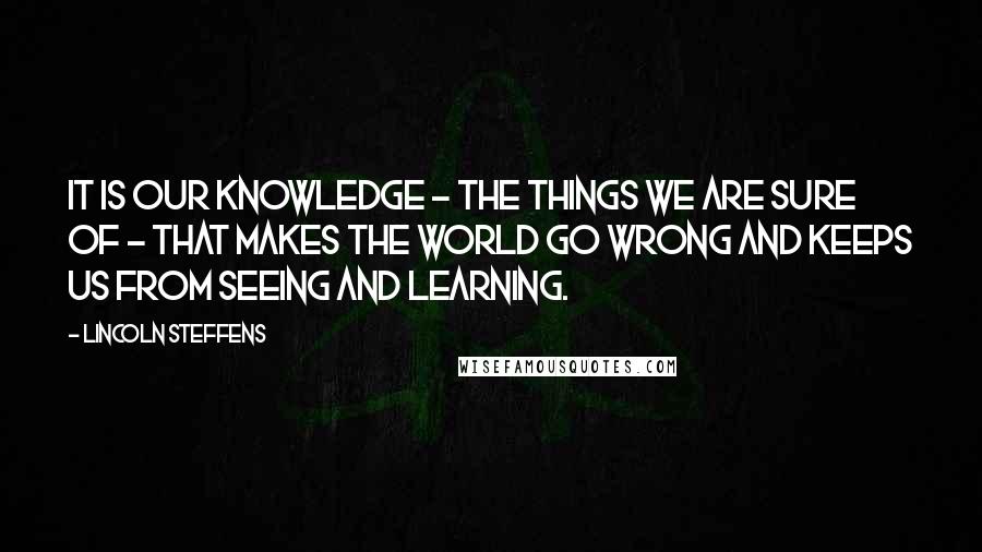 Lincoln Steffens Quotes: It is our knowledge - the things we are sure of - that makes the world go wrong and keeps us from seeing and learning.