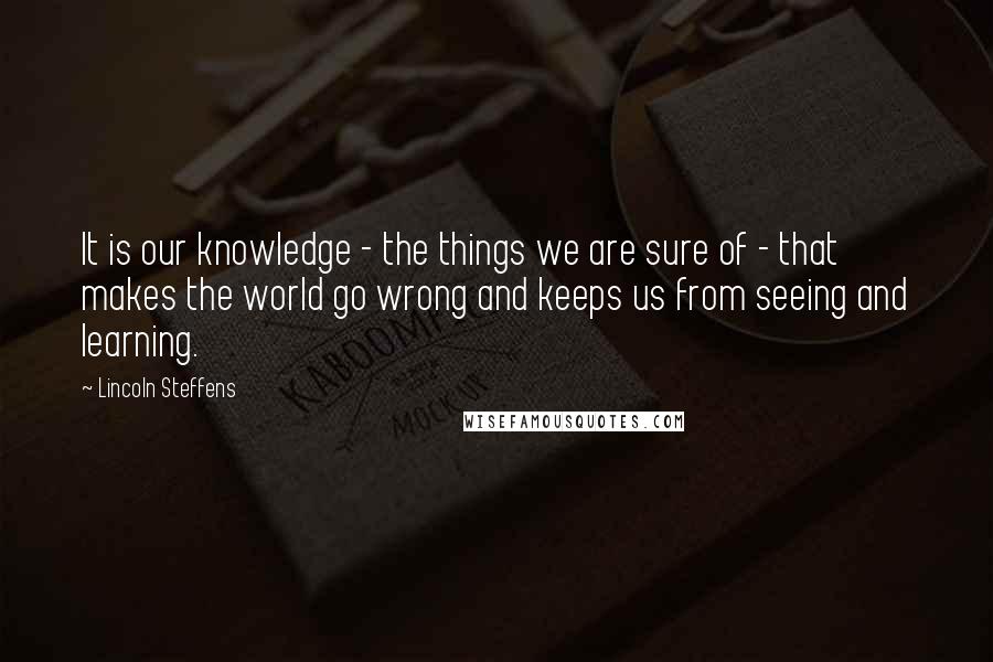 Lincoln Steffens Quotes: It is our knowledge - the things we are sure of - that makes the world go wrong and keeps us from seeing and learning.