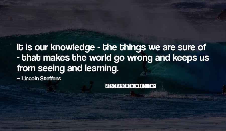 Lincoln Steffens Quotes: It is our knowledge - the things we are sure of - that makes the world go wrong and keeps us from seeing and learning.