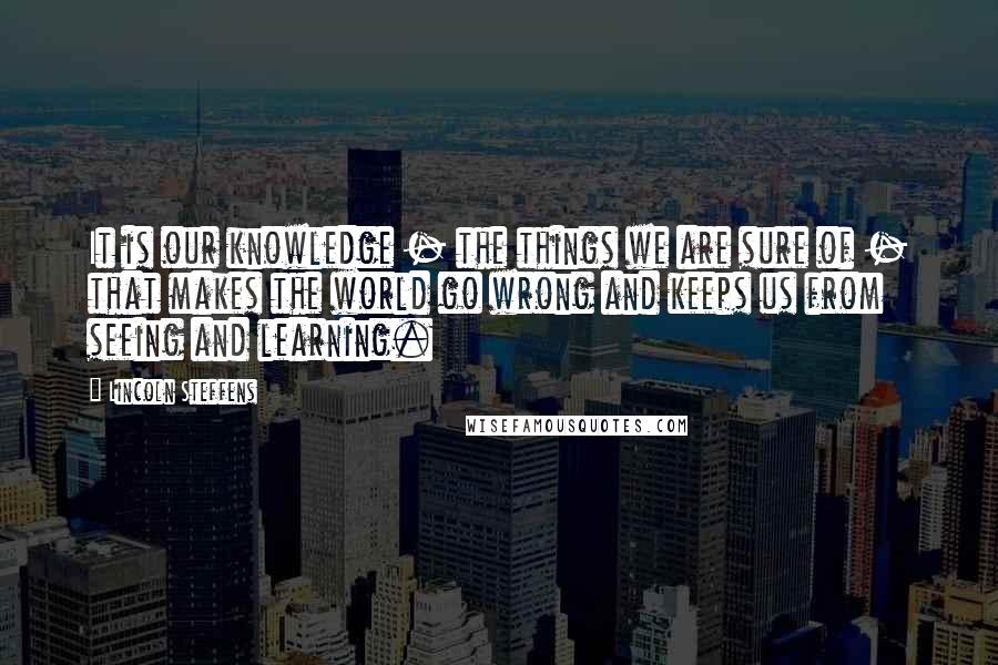 Lincoln Steffens Quotes: It is our knowledge - the things we are sure of - that makes the world go wrong and keeps us from seeing and learning.