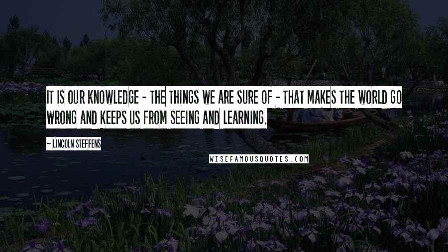 Lincoln Steffens Quotes: It is our knowledge - the things we are sure of - that makes the world go wrong and keeps us from seeing and learning.