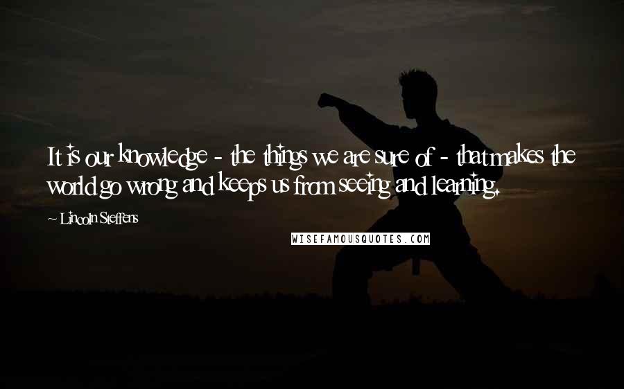 Lincoln Steffens Quotes: It is our knowledge - the things we are sure of - that makes the world go wrong and keeps us from seeing and learning.