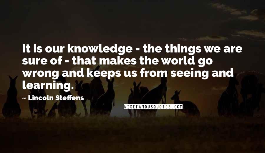 Lincoln Steffens Quotes: It is our knowledge - the things we are sure of - that makes the world go wrong and keeps us from seeing and learning.