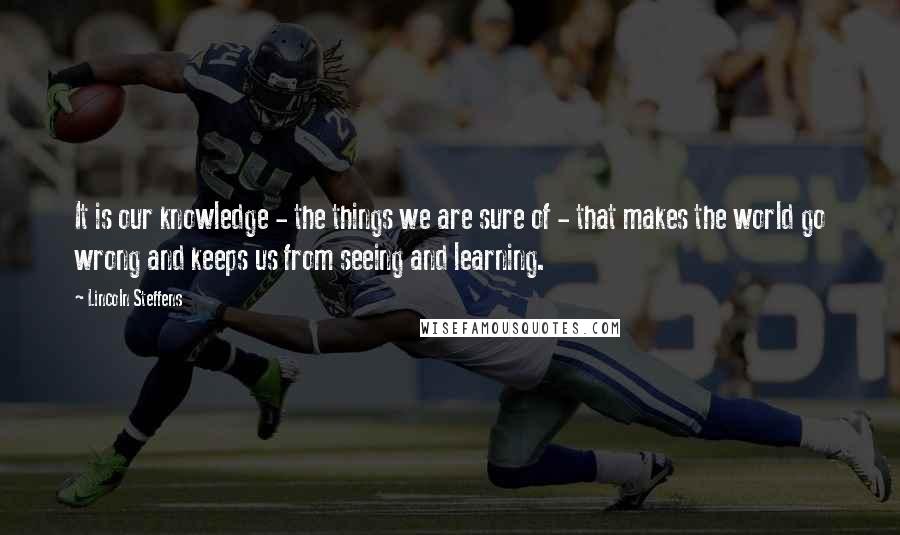 Lincoln Steffens Quotes: It is our knowledge - the things we are sure of - that makes the world go wrong and keeps us from seeing and learning.