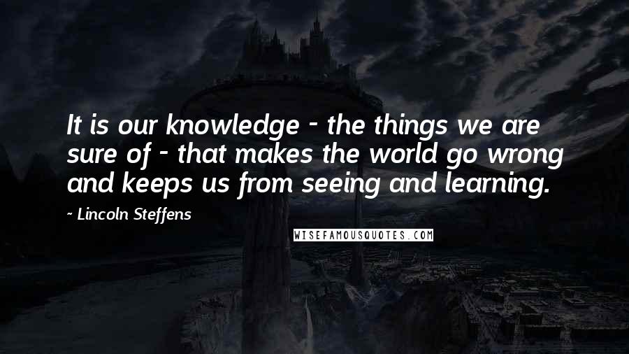 Lincoln Steffens Quotes: It is our knowledge - the things we are sure of - that makes the world go wrong and keeps us from seeing and learning.