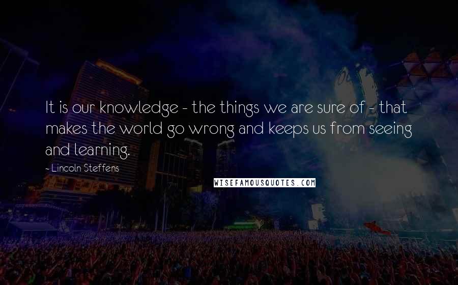 Lincoln Steffens Quotes: It is our knowledge - the things we are sure of - that makes the world go wrong and keeps us from seeing and learning.