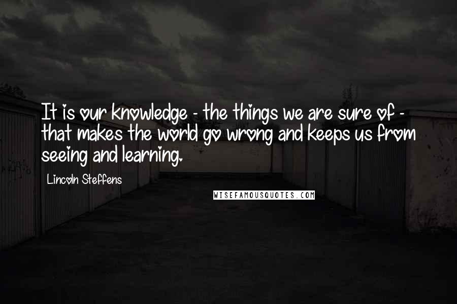 Lincoln Steffens Quotes: It is our knowledge - the things we are sure of - that makes the world go wrong and keeps us from seeing and learning.