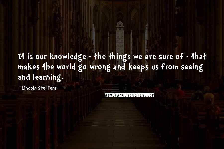 Lincoln Steffens Quotes: It is our knowledge - the things we are sure of - that makes the world go wrong and keeps us from seeing and learning.