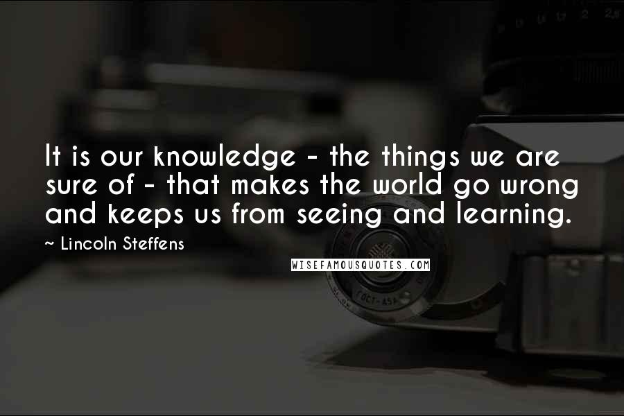 Lincoln Steffens Quotes: It is our knowledge - the things we are sure of - that makes the world go wrong and keeps us from seeing and learning.