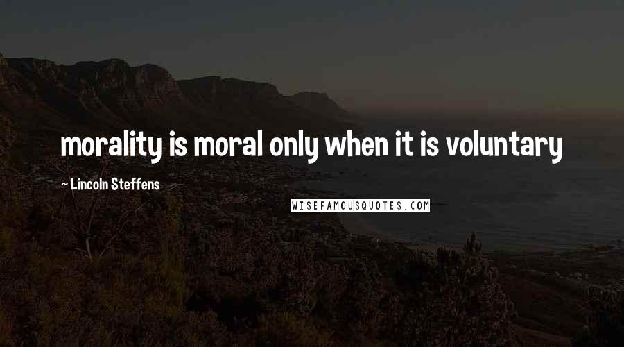 Lincoln Steffens Quotes: morality is moral only when it is voluntary