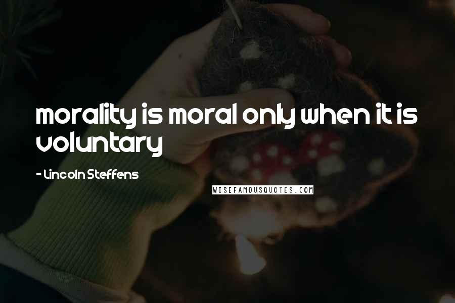 Lincoln Steffens Quotes: morality is moral only when it is voluntary