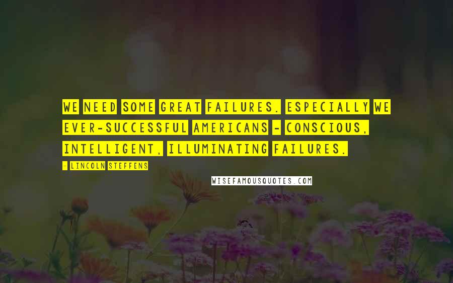 Lincoln Steffens Quotes: We need some great failures. Especially we ever-successful Americans - conscious, intelligent, illuminating failures.