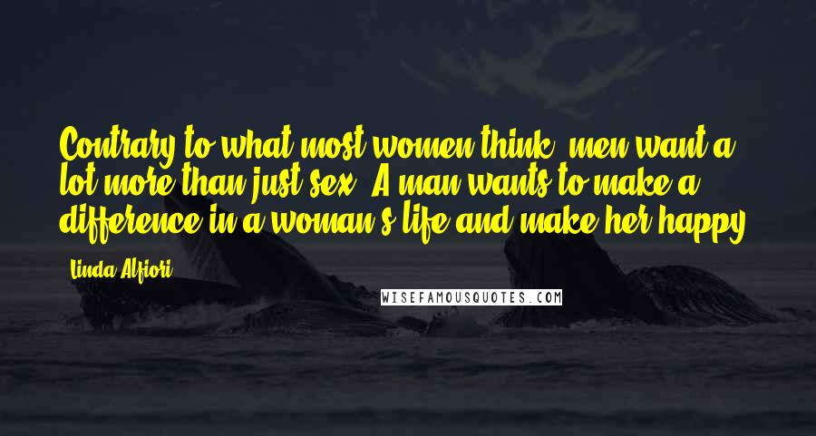 Linda Alfiori Quotes: Contrary to what most women think, men want a lot more than just sex. A man wants to make a difference in a woman's life and make her happy.