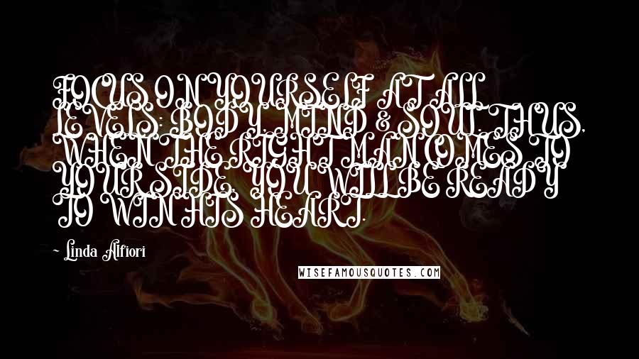 Linda Alfiori Quotes: FOCUS ON YOURSELF AT ALL LEVELS: BODY, MIND & SOUL. THUS, WHEN THE RIGHT MAN COMES TO YOUR SIDE, YOU WILL BE READY TO WIN HIS HEART.