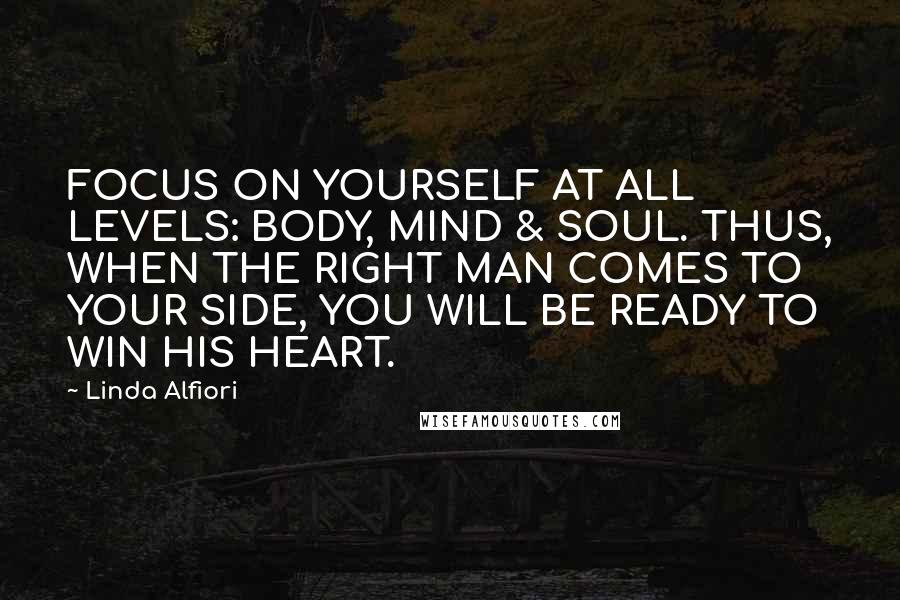 Linda Alfiori Quotes: FOCUS ON YOURSELF AT ALL LEVELS: BODY, MIND & SOUL. THUS, WHEN THE RIGHT MAN COMES TO YOUR SIDE, YOU WILL BE READY TO WIN HIS HEART.