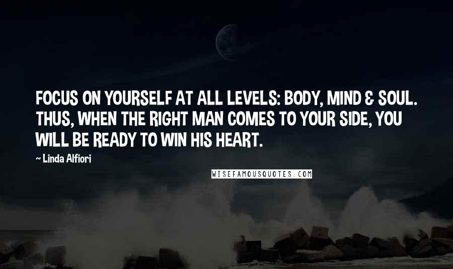 Linda Alfiori Quotes: FOCUS ON YOURSELF AT ALL LEVELS: BODY, MIND & SOUL. THUS, WHEN THE RIGHT MAN COMES TO YOUR SIDE, YOU WILL BE READY TO WIN HIS HEART.