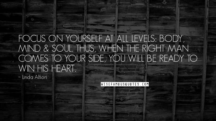 Linda Alfiori Quotes: FOCUS ON YOURSELF AT ALL LEVELS: BODY, MIND & SOUL. THUS, WHEN THE RIGHT MAN COMES TO YOUR SIDE, YOU WILL BE READY TO WIN HIS HEART.