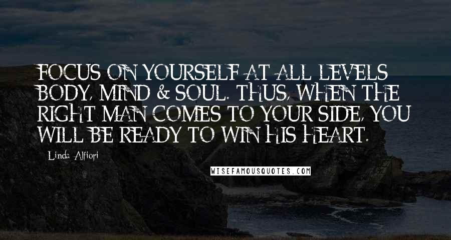 Linda Alfiori Quotes: FOCUS ON YOURSELF AT ALL LEVELS: BODY, MIND & SOUL. THUS, WHEN THE RIGHT MAN COMES TO YOUR SIDE, YOU WILL BE READY TO WIN HIS HEART.