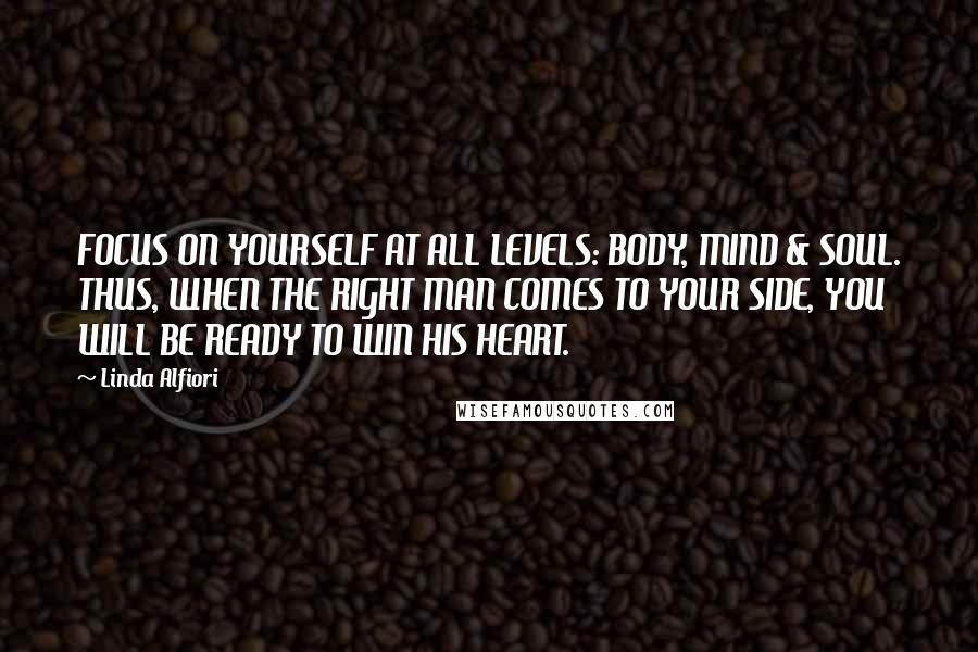 Linda Alfiori Quotes: FOCUS ON YOURSELF AT ALL LEVELS: BODY, MIND & SOUL. THUS, WHEN THE RIGHT MAN COMES TO YOUR SIDE, YOU WILL BE READY TO WIN HIS HEART.