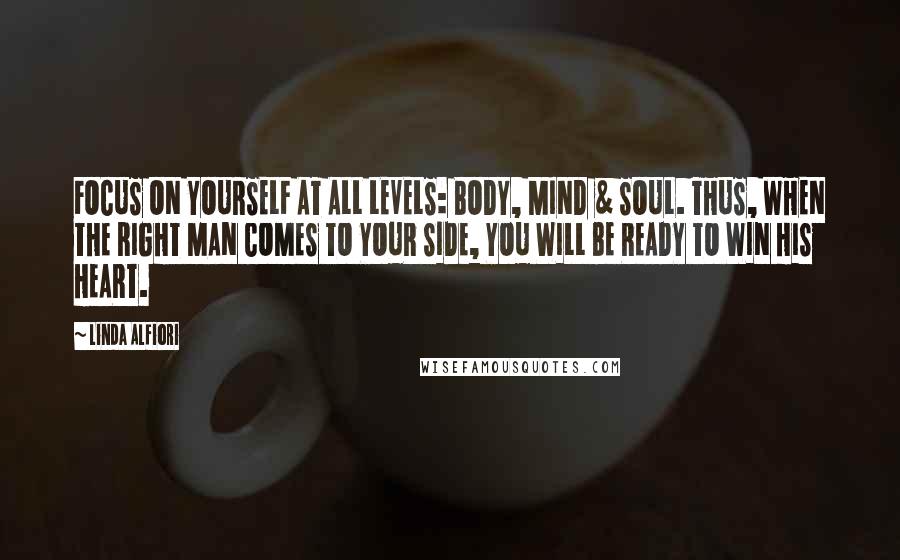 Linda Alfiori Quotes: FOCUS ON YOURSELF AT ALL LEVELS: BODY, MIND & SOUL. THUS, WHEN THE RIGHT MAN COMES TO YOUR SIDE, YOU WILL BE READY TO WIN HIS HEART.