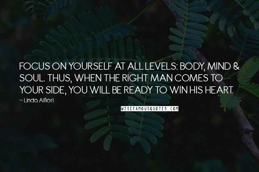 Linda Alfiori Quotes: FOCUS ON YOURSELF AT ALL LEVELS: BODY, MIND & SOUL. THUS, WHEN THE RIGHT MAN COMES TO YOUR SIDE, YOU WILL BE READY TO WIN HIS HEART.