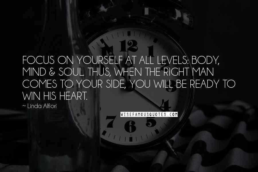 Linda Alfiori Quotes: FOCUS ON YOURSELF AT ALL LEVELS: BODY, MIND & SOUL. THUS, WHEN THE RIGHT MAN COMES TO YOUR SIDE, YOU WILL BE READY TO WIN HIS HEART.