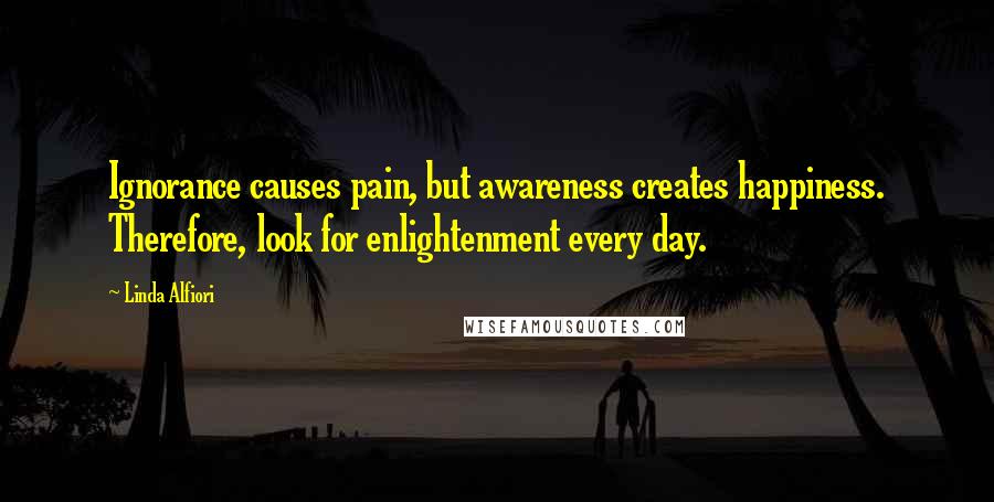 Linda Alfiori Quotes: Ignorance causes pain, but awareness creates happiness. Therefore, look for enlightenment every day.