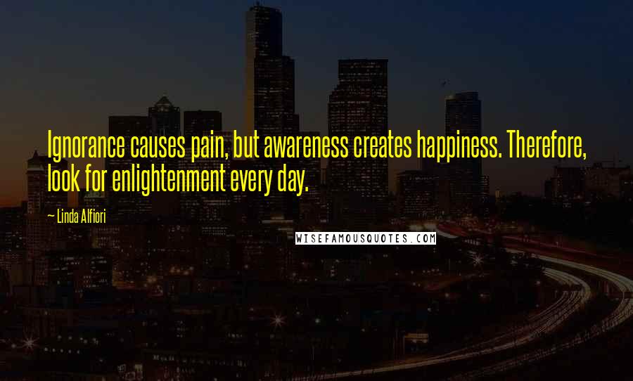 Linda Alfiori Quotes: Ignorance causes pain, but awareness creates happiness. Therefore, look for enlightenment every day.