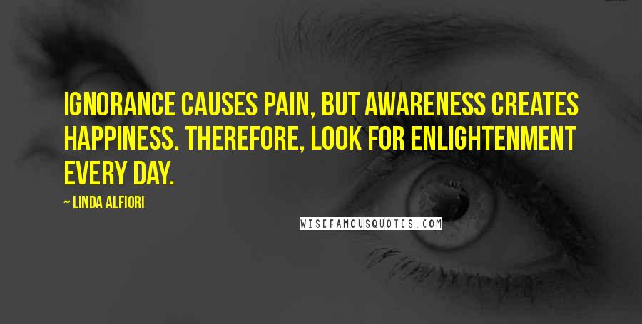 Linda Alfiori Quotes: Ignorance causes pain, but awareness creates happiness. Therefore, look for enlightenment every day.