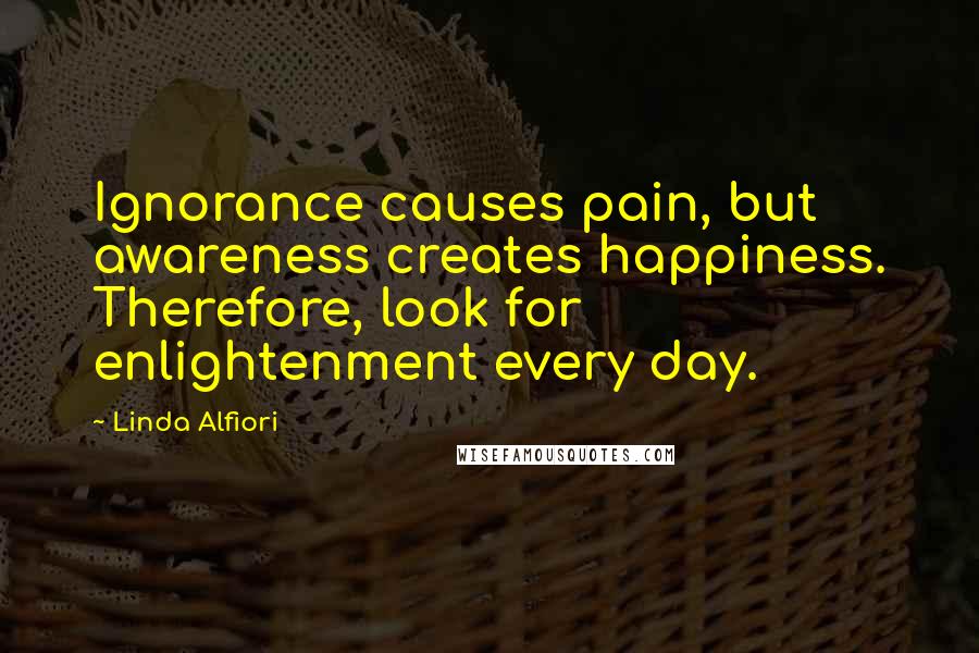 Linda Alfiori Quotes: Ignorance causes pain, but awareness creates happiness. Therefore, look for enlightenment every day.