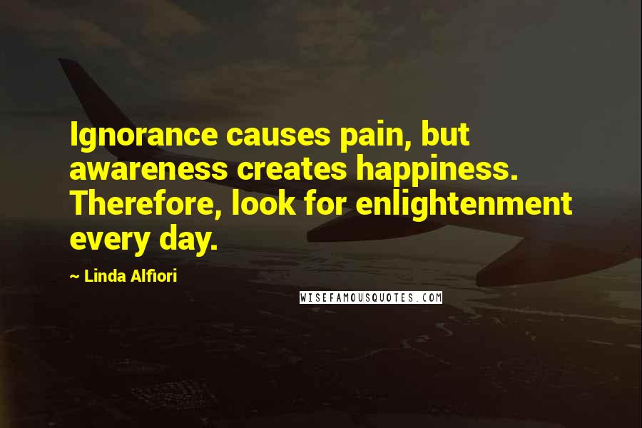 Linda Alfiori Quotes: Ignorance causes pain, but awareness creates happiness. Therefore, look for enlightenment every day.