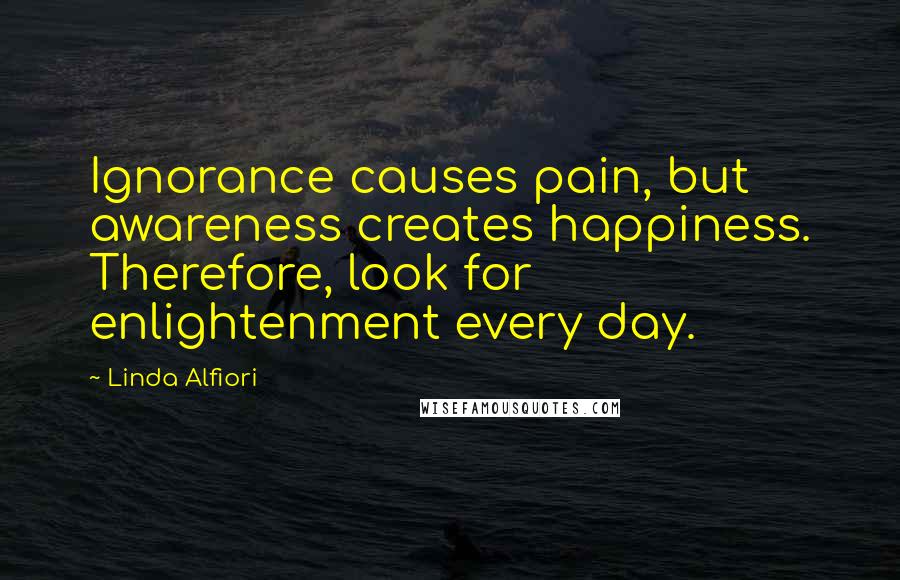 Linda Alfiori Quotes: Ignorance causes pain, but awareness creates happiness. Therefore, look for enlightenment every day.