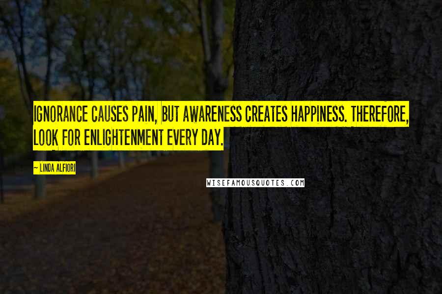 Linda Alfiori Quotes: Ignorance causes pain, but awareness creates happiness. Therefore, look for enlightenment every day.