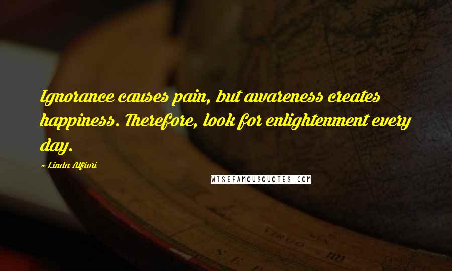 Linda Alfiori Quotes: Ignorance causes pain, but awareness creates happiness. Therefore, look for enlightenment every day.